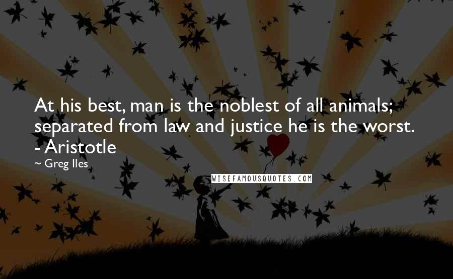 Greg Iles Quotes: At his best, man is the noblest of all animals; separated from law and justice he is the worst. - Aristotle
