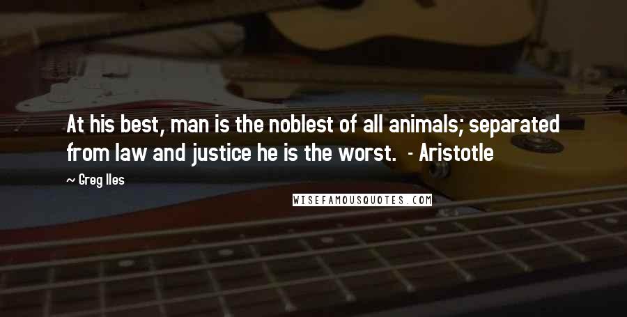 Greg Iles Quotes: At his best, man is the noblest of all animals; separated from law and justice he is the worst.  - Aristotle