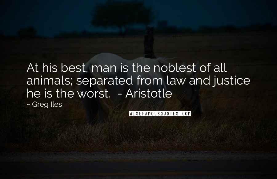 Greg Iles Quotes: At his best, man is the noblest of all animals; separated from law and justice he is the worst. - Aristotle