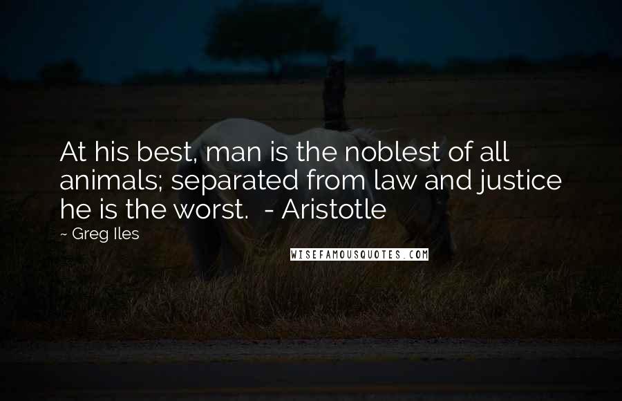 Greg Iles Quotes: At his best, man is the noblest of all animals; separated from law and justice he is the worst.  - Aristotle