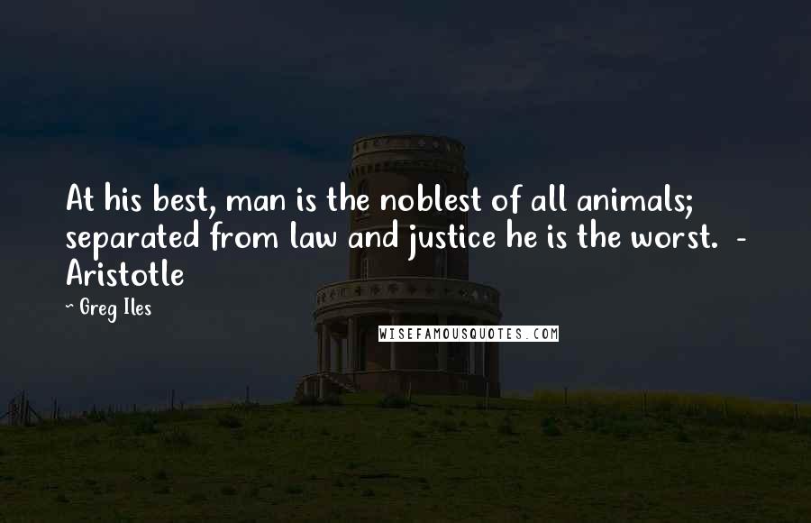 Greg Iles Quotes: At his best, man is the noblest of all animals; separated from law and justice he is the worst. - Aristotle