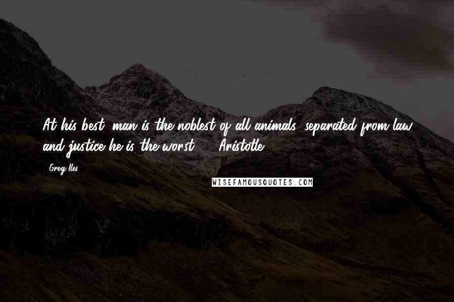 Greg Iles Quotes: At his best, man is the noblest of all animals; separated from law and justice he is the worst.  - Aristotle