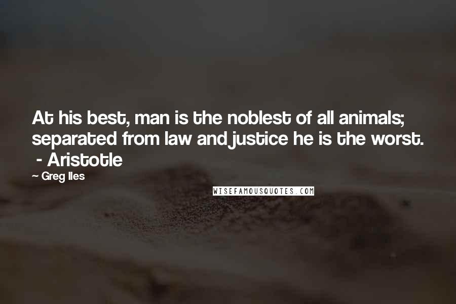 Greg Iles Quotes: At his best, man is the noblest of all animals; separated from law and justice he is the worst. - Aristotle