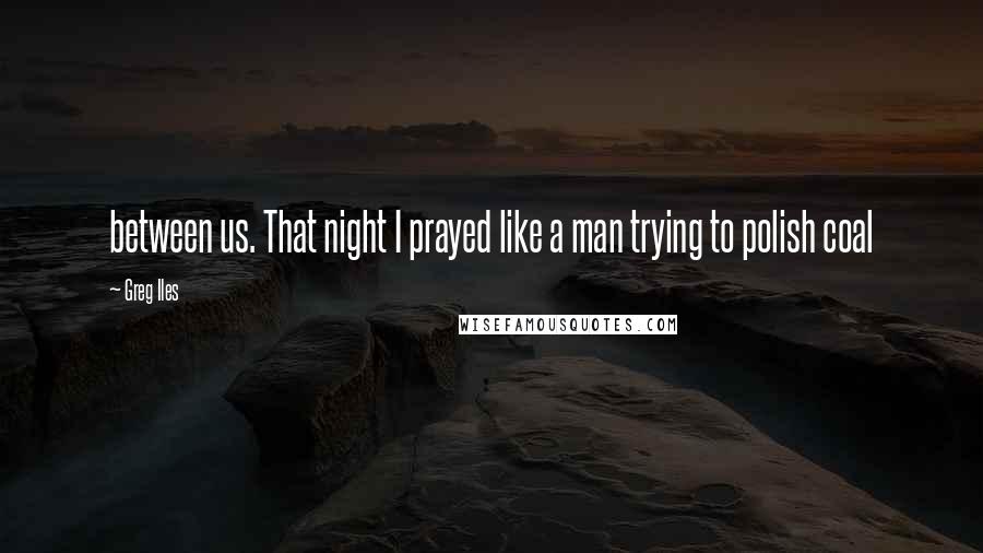 Greg Iles Quotes: between us. That night I prayed like a man trying to polish coal
