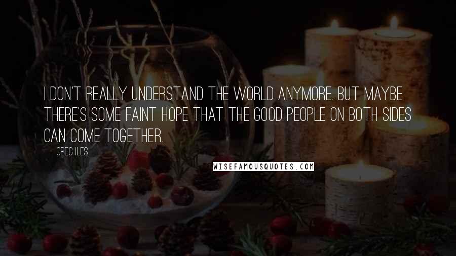 Greg Iles Quotes: I don't really understand the world anymore. But maybe there's some faint hope that the good people on both sides can come together.
