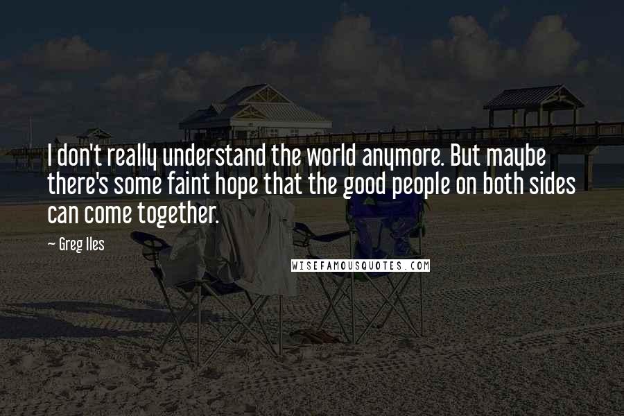 Greg Iles Quotes: I don't really understand the world anymore. But maybe there's some faint hope that the good people on both sides can come together.