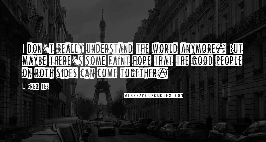 Greg Iles Quotes: I don't really understand the world anymore. But maybe there's some faint hope that the good people on both sides can come together.