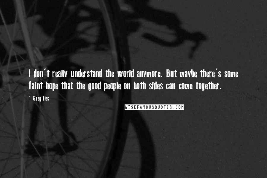 Greg Iles Quotes: I don't really understand the world anymore. But maybe there's some faint hope that the good people on both sides can come together.