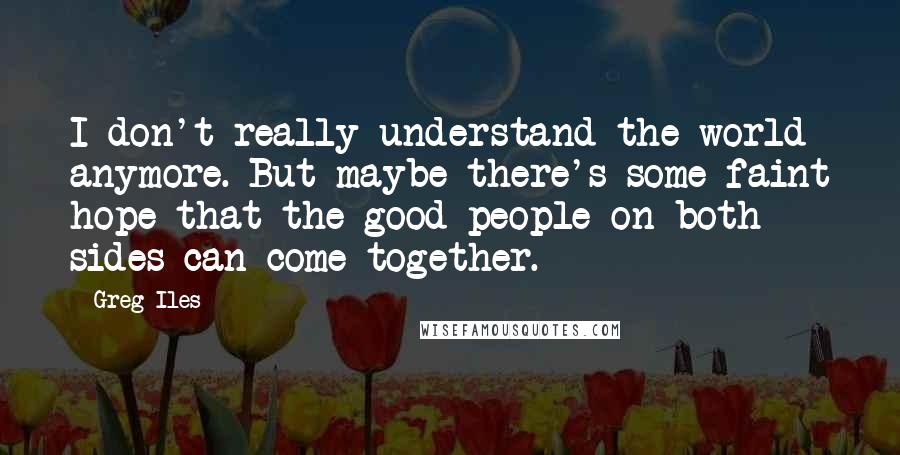Greg Iles Quotes: I don't really understand the world anymore. But maybe there's some faint hope that the good people on both sides can come together.