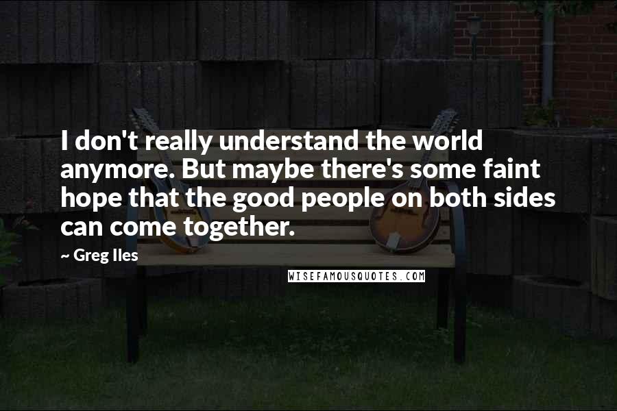 Greg Iles Quotes: I don't really understand the world anymore. But maybe there's some faint hope that the good people on both sides can come together.