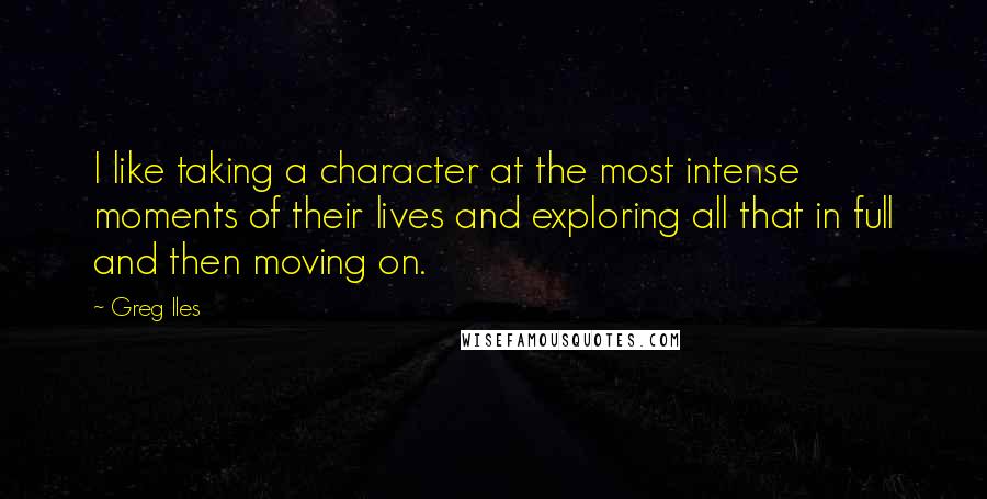 Greg Iles Quotes: I like taking a character at the most intense moments of their lives and exploring all that in full and then moving on.
