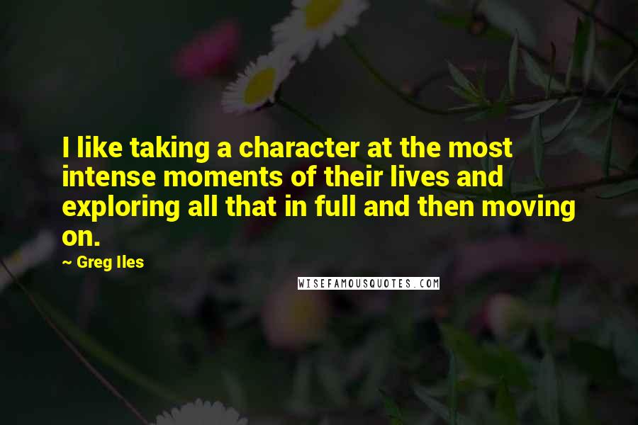 Greg Iles Quotes: I like taking a character at the most intense moments of their lives and exploring all that in full and then moving on.