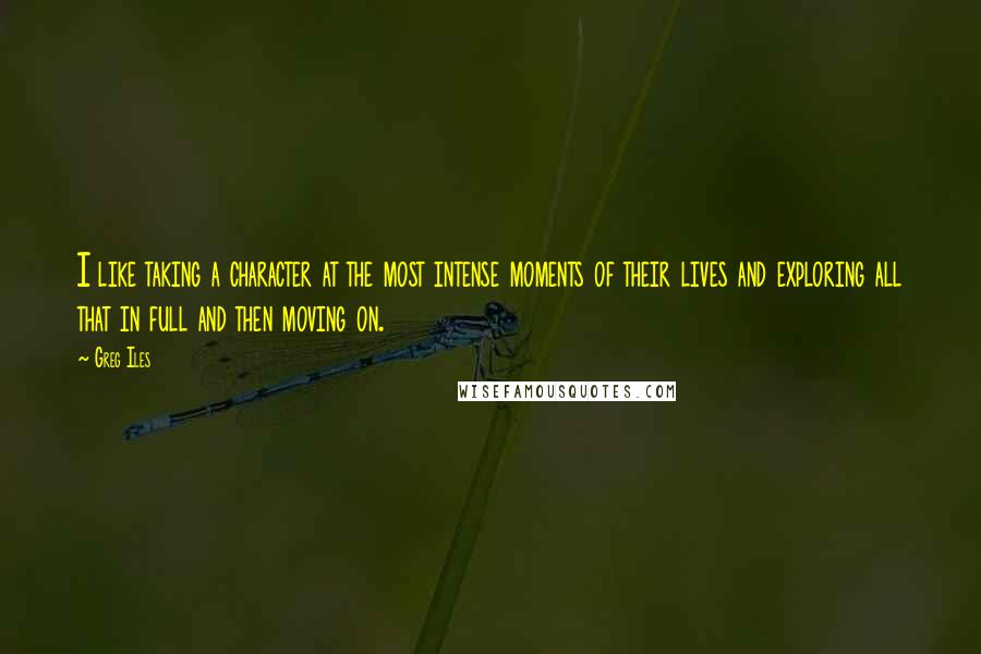 Greg Iles Quotes: I like taking a character at the most intense moments of their lives and exploring all that in full and then moving on.