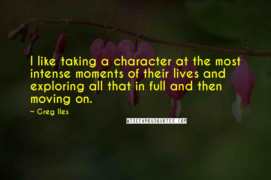 Greg Iles Quotes: I like taking a character at the most intense moments of their lives and exploring all that in full and then moving on.