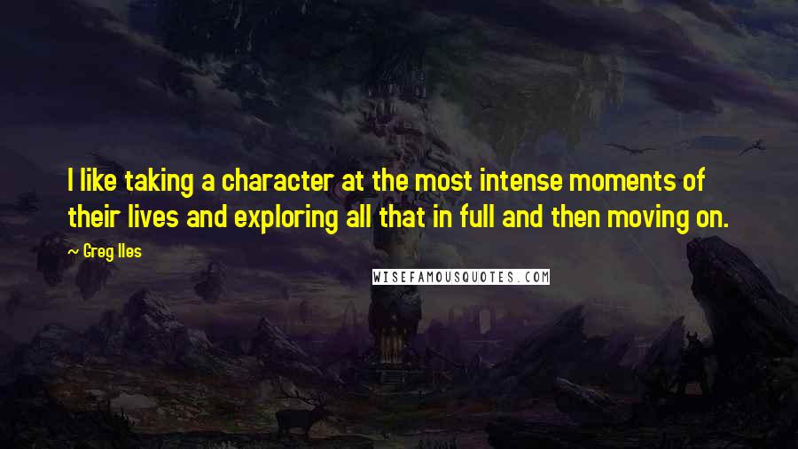 Greg Iles Quotes: I like taking a character at the most intense moments of their lives and exploring all that in full and then moving on.