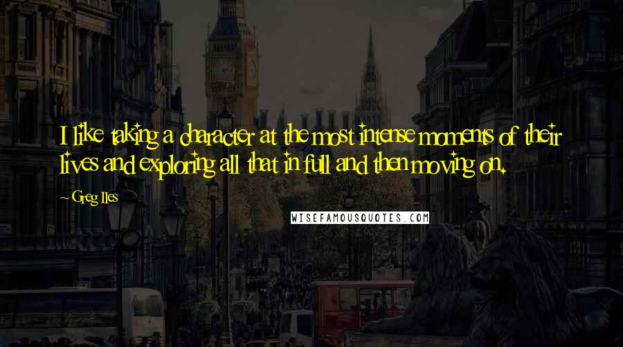 Greg Iles Quotes: I like taking a character at the most intense moments of their lives and exploring all that in full and then moving on.