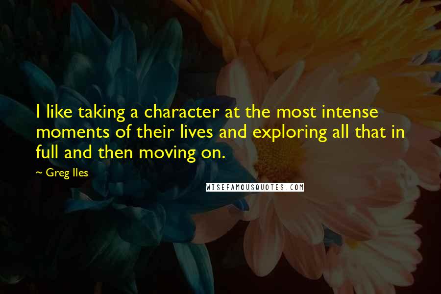 Greg Iles Quotes: I like taking a character at the most intense moments of their lives and exploring all that in full and then moving on.