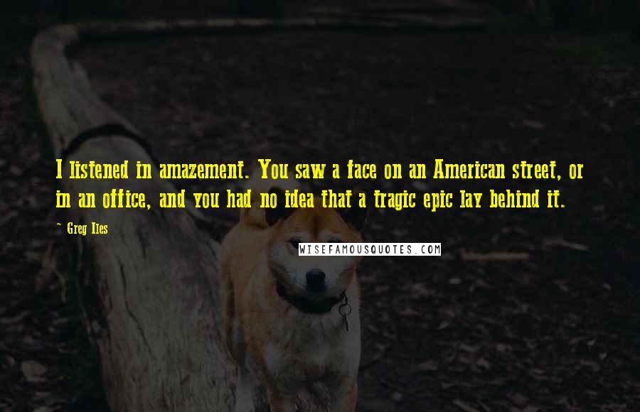 Greg Iles Quotes: I listened in amazement. You saw a face on an American street, or in an office, and you had no idea that a tragic epic lay behind it.