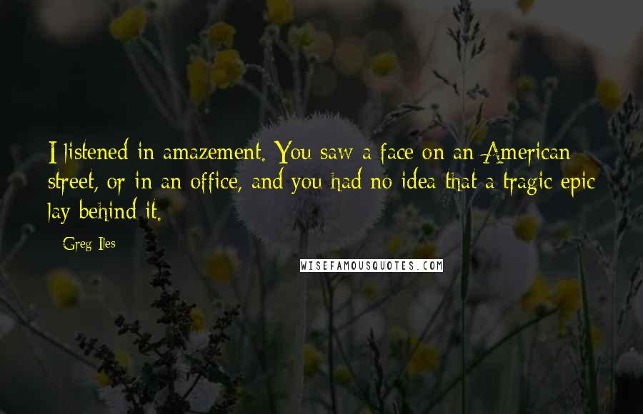 Greg Iles Quotes: I listened in amazement. You saw a face on an American street, or in an office, and you had no idea that a tragic epic lay behind it.