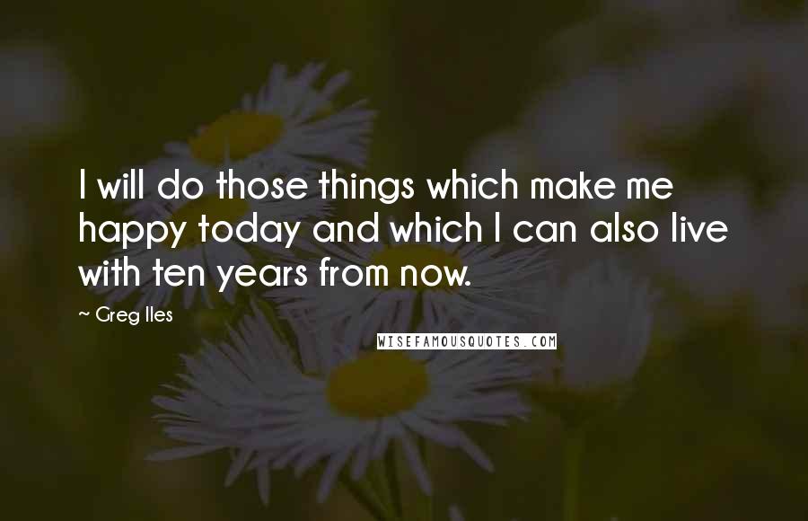 Greg Iles Quotes: I will do those things which make me happy today and which I can also live with ten years from now.