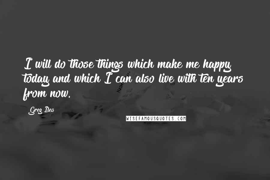 Greg Iles Quotes: I will do those things which make me happy today and which I can also live with ten years from now.