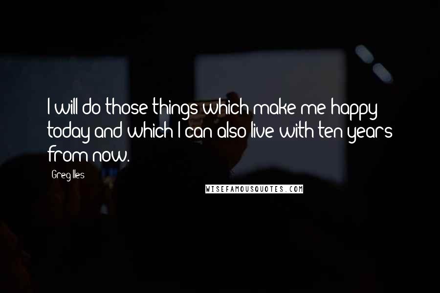 Greg Iles Quotes: I will do those things which make me happy today and which I can also live with ten years from now.