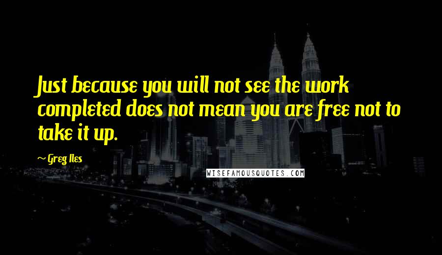 Greg Iles Quotes: Just because you will not see the work completed does not mean you are free not to take it up.