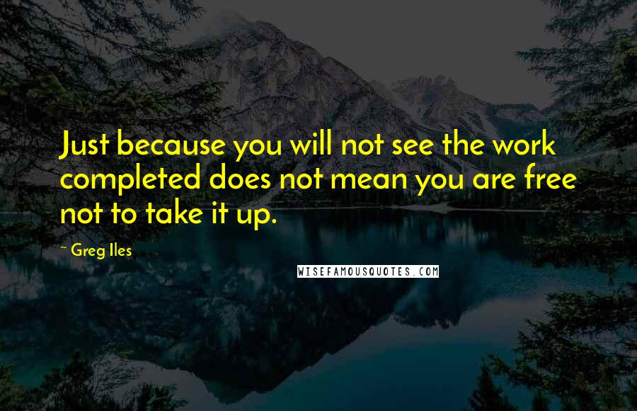 Greg Iles Quotes: Just because you will not see the work completed does not mean you are free not to take it up.