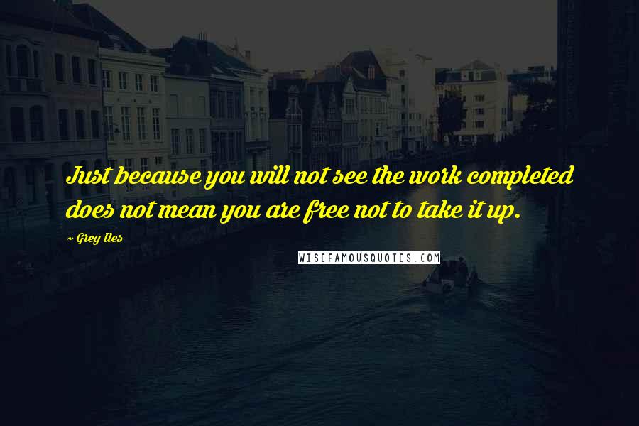 Greg Iles Quotes: Just because you will not see the work completed does not mean you are free not to take it up.