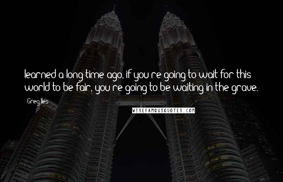 Greg Iles Quotes: learned a long time ago, if you're going to wait for this world to be fair, you're going to be waiting in the grave.