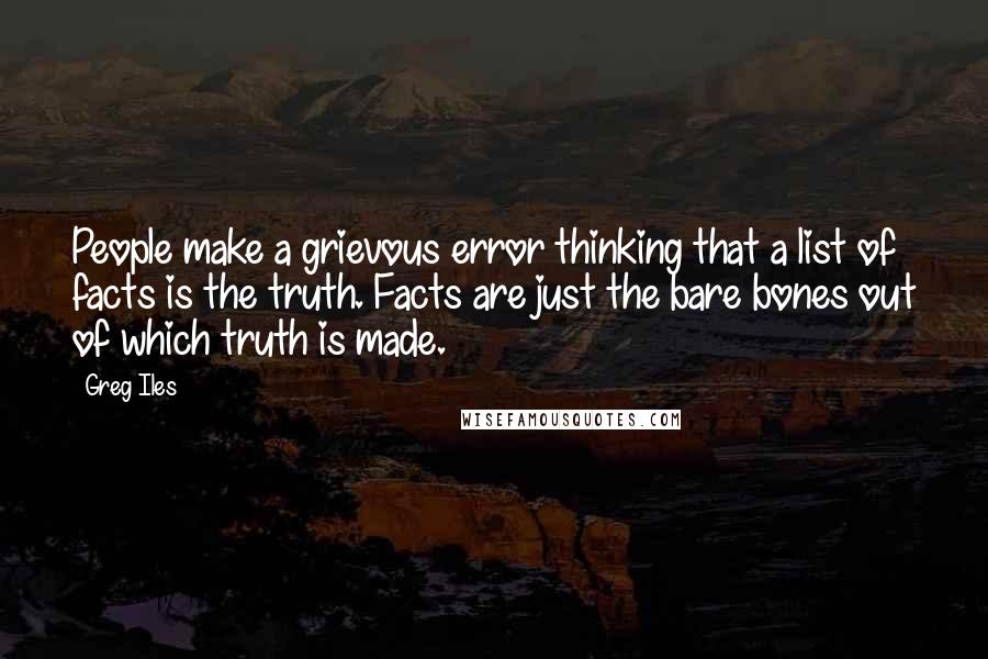 Greg Iles Quotes: People make a grievous error thinking that a list of facts is the truth. Facts are just the bare bones out of which truth is made.