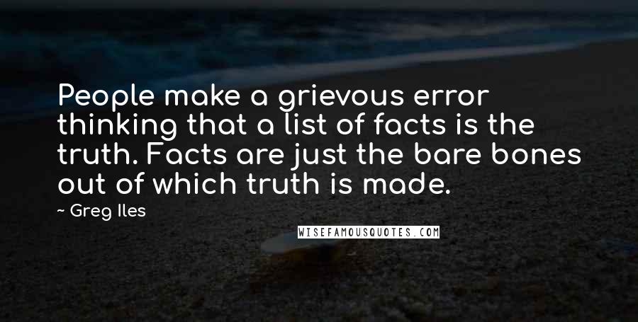 Greg Iles Quotes: People make a grievous error thinking that a list of facts is the truth. Facts are just the bare bones out of which truth is made.