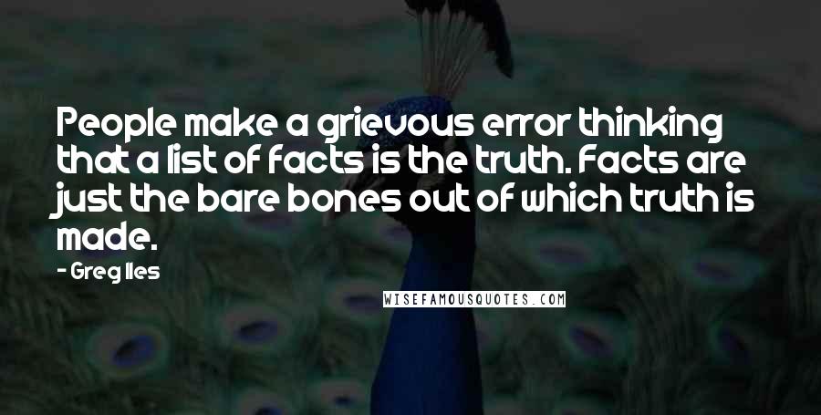 Greg Iles Quotes: People make a grievous error thinking that a list of facts is the truth. Facts are just the bare bones out of which truth is made.