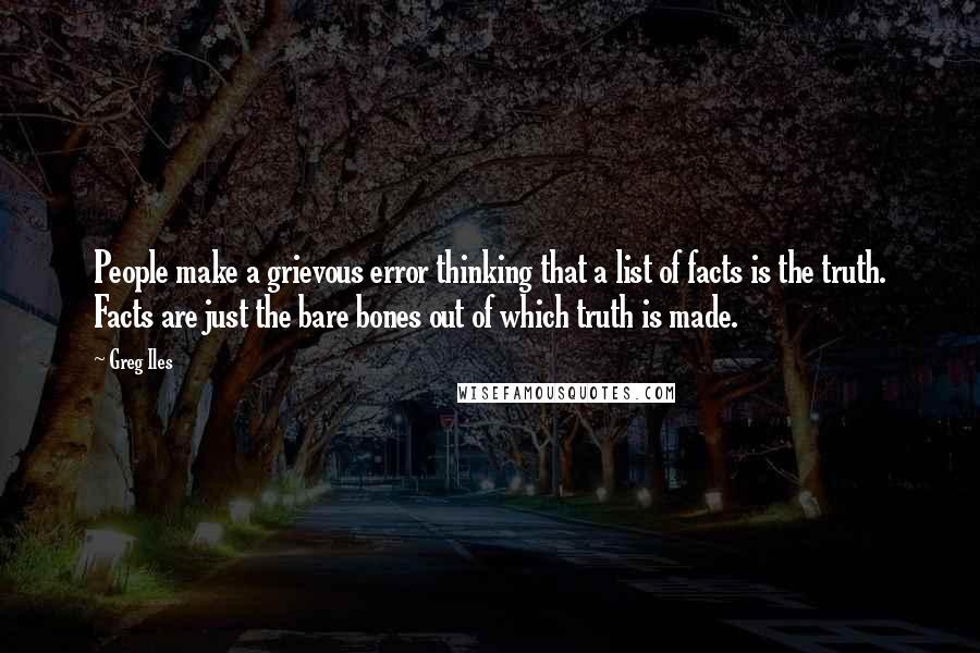 Greg Iles Quotes: People make a grievous error thinking that a list of facts is the truth. Facts are just the bare bones out of which truth is made.