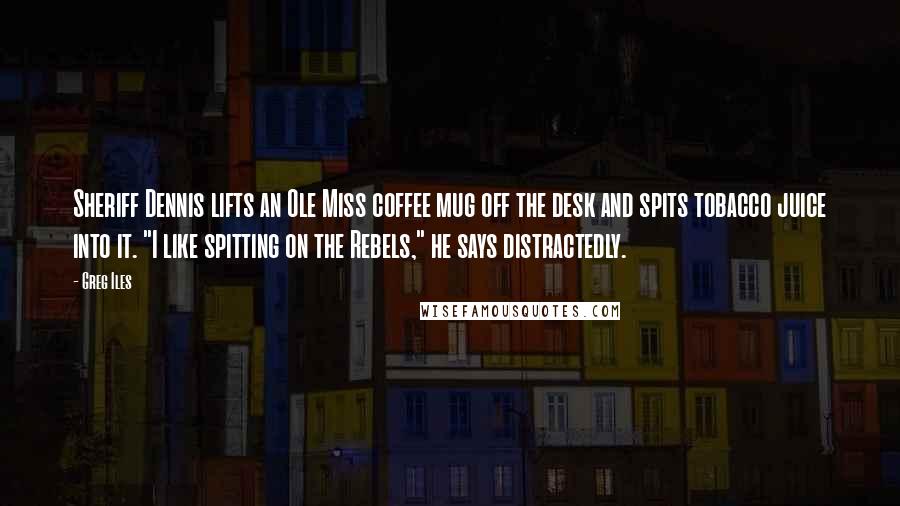 Greg Iles Quotes: Sheriff Dennis lifts an Ole Miss coffee mug off the desk and spits tobacco juice into it. "I like spitting on the Rebels," he says distractedly.