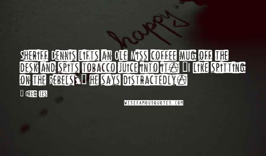 Greg Iles Quotes: Sheriff Dennis lifts an Ole Miss coffee mug off the desk and spits tobacco juice into it. "I like spitting on the Rebels," he says distractedly.