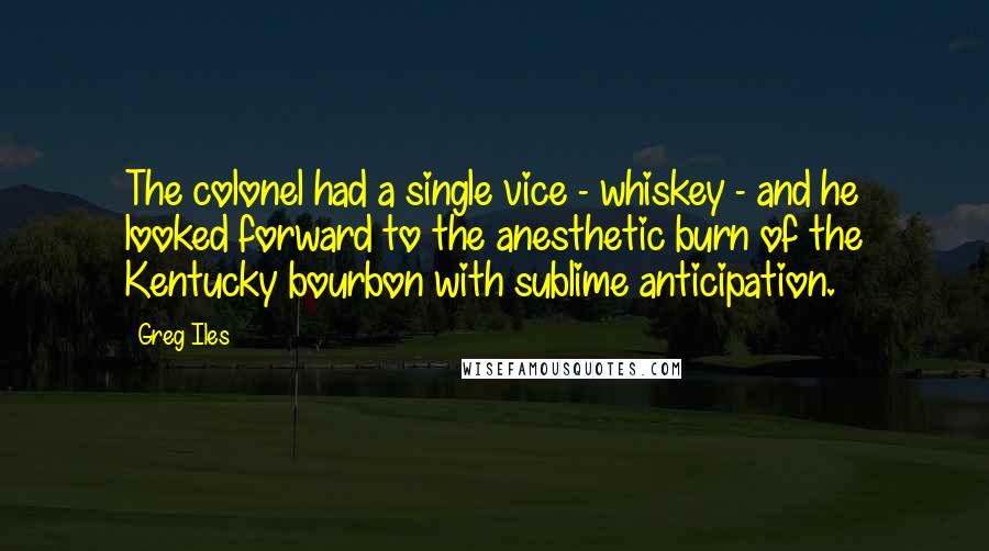 Greg Iles Quotes: The colonel had a single vice - whiskey - and he looked forward to the anesthetic burn of the Kentucky bourbon with sublime anticipation.