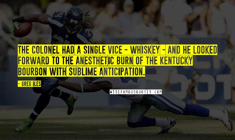 Greg Iles Quotes: The colonel had a single vice - whiskey - and he looked forward to the anesthetic burn of the Kentucky bourbon with sublime anticipation.