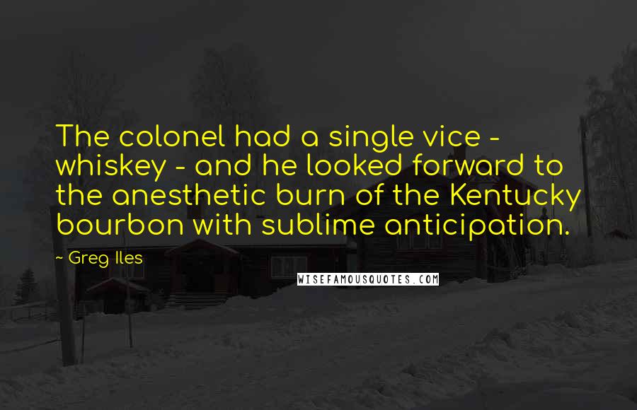 Greg Iles Quotes: The colonel had a single vice - whiskey - and he looked forward to the anesthetic burn of the Kentucky bourbon with sublime anticipation.