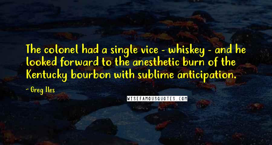 Greg Iles Quotes: The colonel had a single vice - whiskey - and he looked forward to the anesthetic burn of the Kentucky bourbon with sublime anticipation.