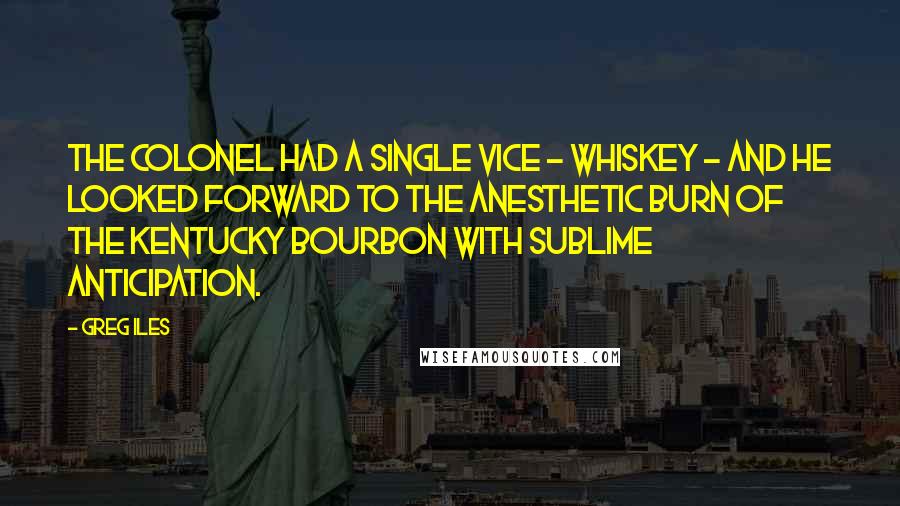 Greg Iles Quotes: The colonel had a single vice - whiskey - and he looked forward to the anesthetic burn of the Kentucky bourbon with sublime anticipation.