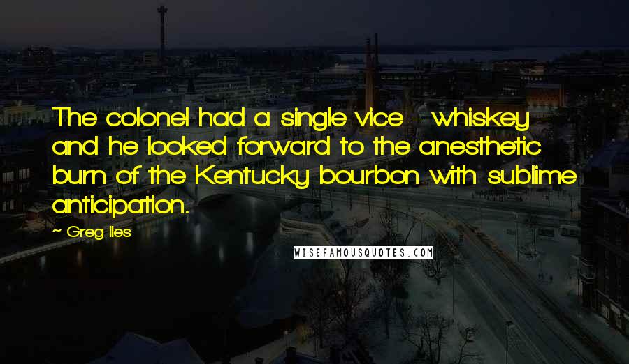 Greg Iles Quotes: The colonel had a single vice - whiskey - and he looked forward to the anesthetic burn of the Kentucky bourbon with sublime anticipation.