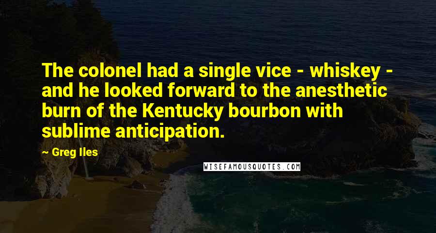 Greg Iles Quotes: The colonel had a single vice - whiskey - and he looked forward to the anesthetic burn of the Kentucky bourbon with sublime anticipation.