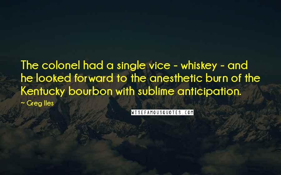 Greg Iles Quotes: The colonel had a single vice - whiskey - and he looked forward to the anesthetic burn of the Kentucky bourbon with sublime anticipation.