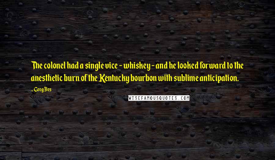 Greg Iles Quotes: The colonel had a single vice - whiskey - and he looked forward to the anesthetic burn of the Kentucky bourbon with sublime anticipation.