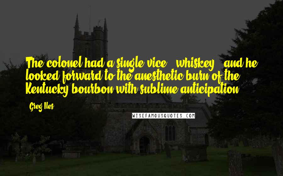 Greg Iles Quotes: The colonel had a single vice - whiskey - and he looked forward to the anesthetic burn of the Kentucky bourbon with sublime anticipation.