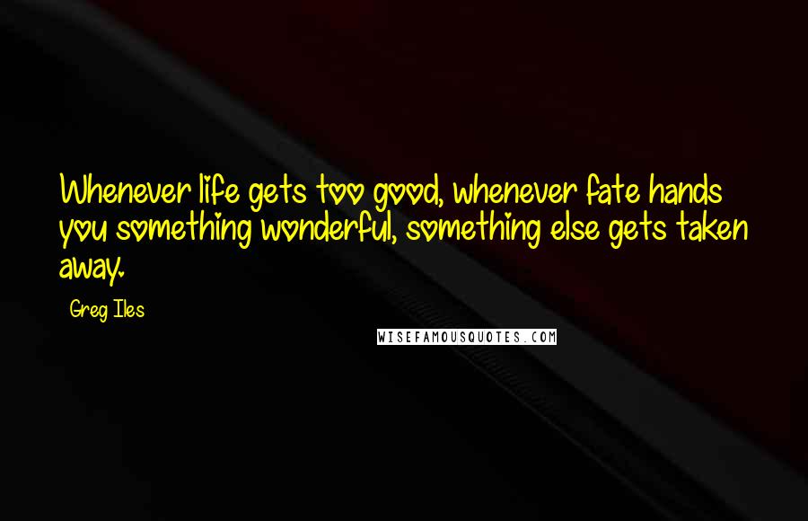 Greg Iles Quotes: Whenever life gets too good, whenever fate hands you something wonderful, something else gets taken away.