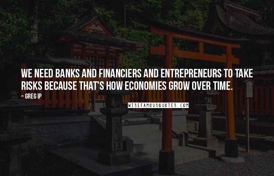 Greg Ip Quotes: We need banks and financiers and entrepreneurs to take risks because that's how economies grow over time.