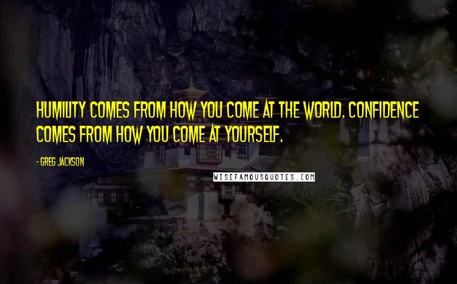 Greg Jackson Quotes: Humility comes from how you come at the world. Confidence comes from how you come at yourself.