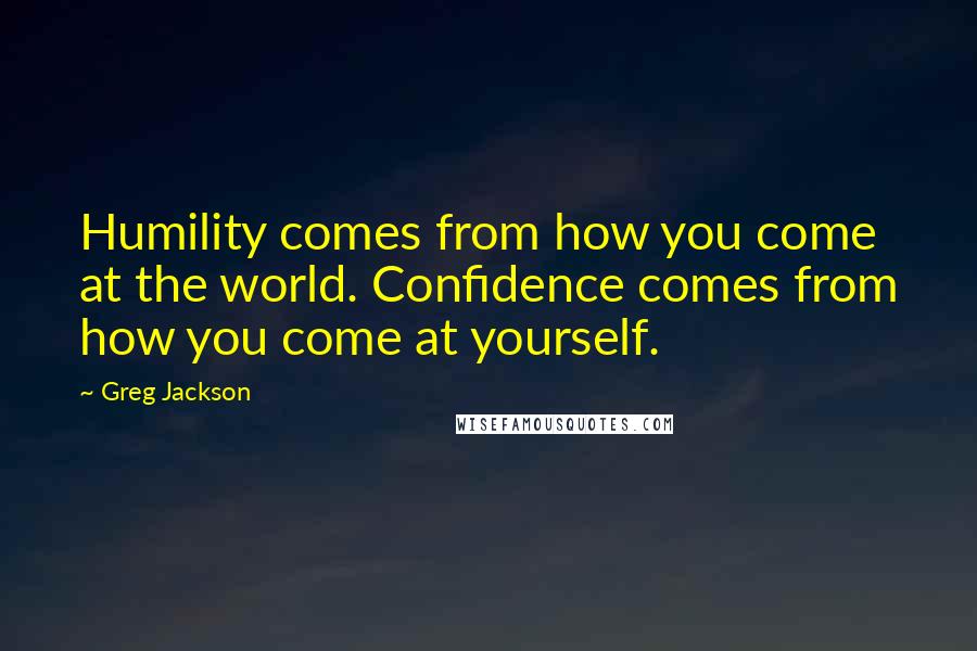 Greg Jackson Quotes: Humility comes from how you come at the world. Confidence comes from how you come at yourself.